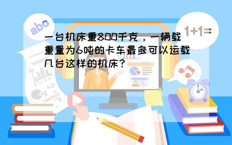 一台机床重800千克，一辆载重量为6吨的卡车最多可以运载几台这样的机床？