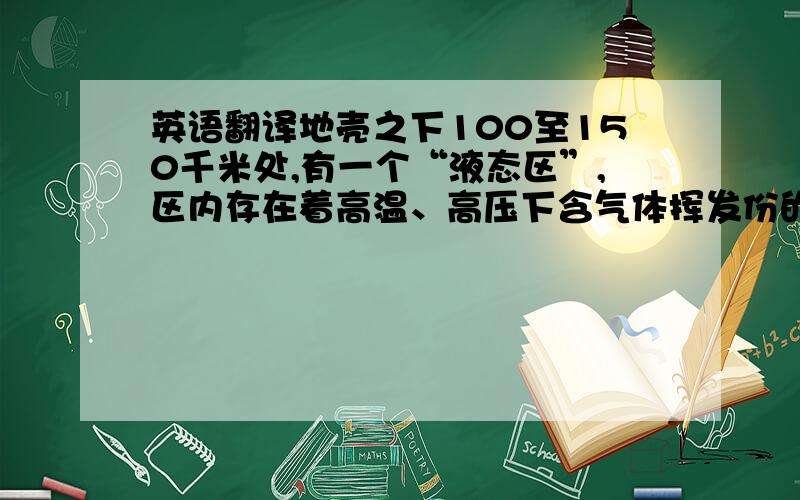 英语翻译地壳之下100至150千米处,有一个“液态区”,区内存在着高温、高压下含气体挥发份的熔融状硅酸盐物质,即岩浆.它