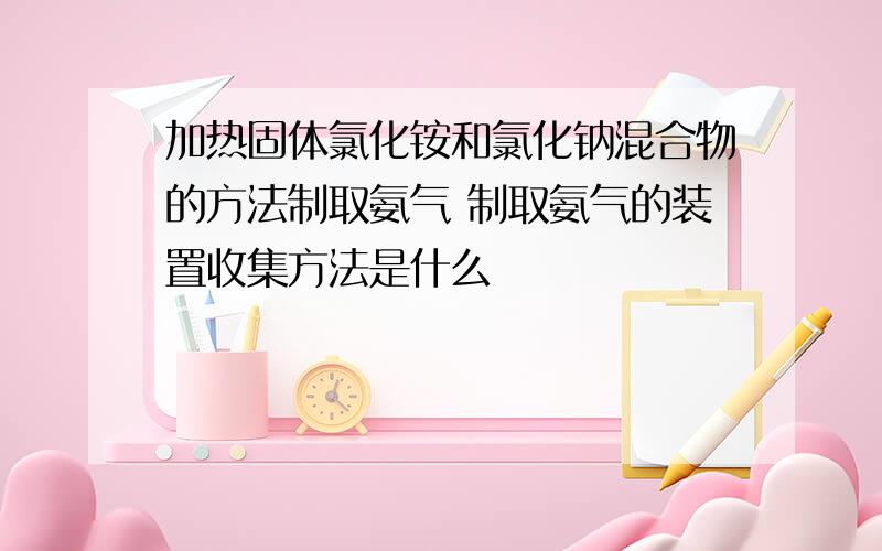 加热固体氯化铵和氯化钠混合物的方法制取氨气 制取氨气的装置收集方法是什么