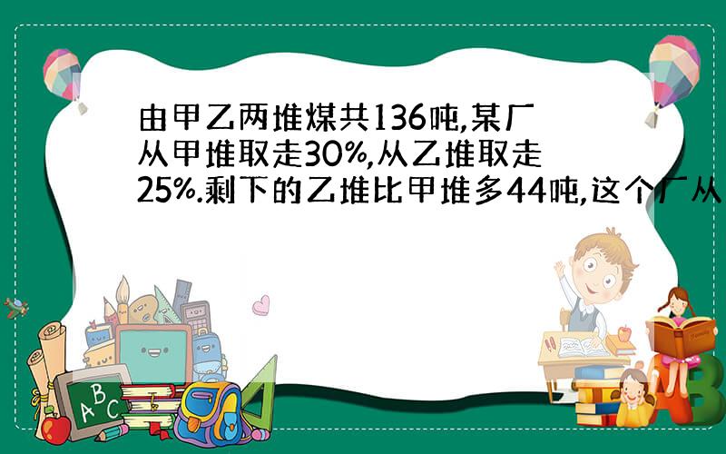 由甲乙两堆煤共136吨,某厂从甲堆取走30%,从乙堆取走25%.剩下的乙堆比甲堆多44吨,这个厂从甲堆取走多少吨?