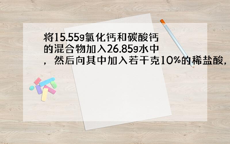 将15.55g氯化钙和碳酸钙的混合物加入26.85g水中，然后向其中加入若干克10%的稀盐酸，恰好完全反应，生成了4.4