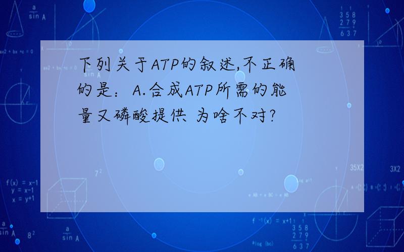 下列关于ATP的叙述,不正确的是：A.合成ATP所需的能量又磷酸提供 为啥不对?