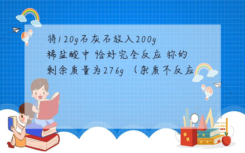 将120g石灰石放入200g稀盐酸中 恰好完全反应 称的剩余质量为276g （杂质不反应