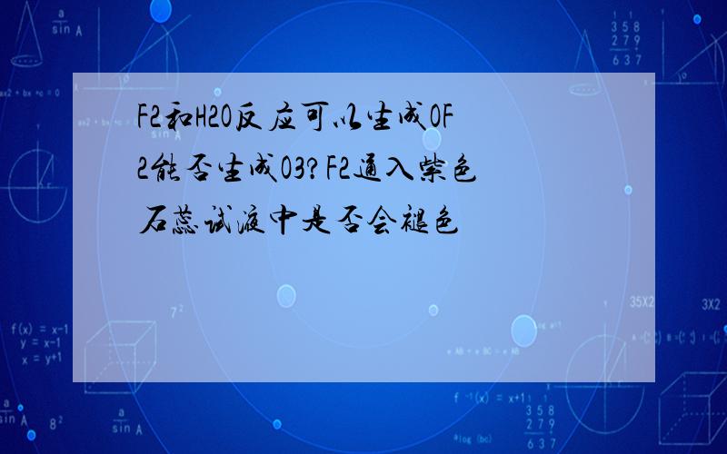 F2和H2O反应可以生成OF2能否生成O3?F2通入紫色石蕊试液中是否会褪色