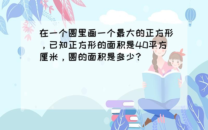 在一个圆里画一个最大的正方形，已知正方形的面积是40平方厘米，圆的面积是多少？