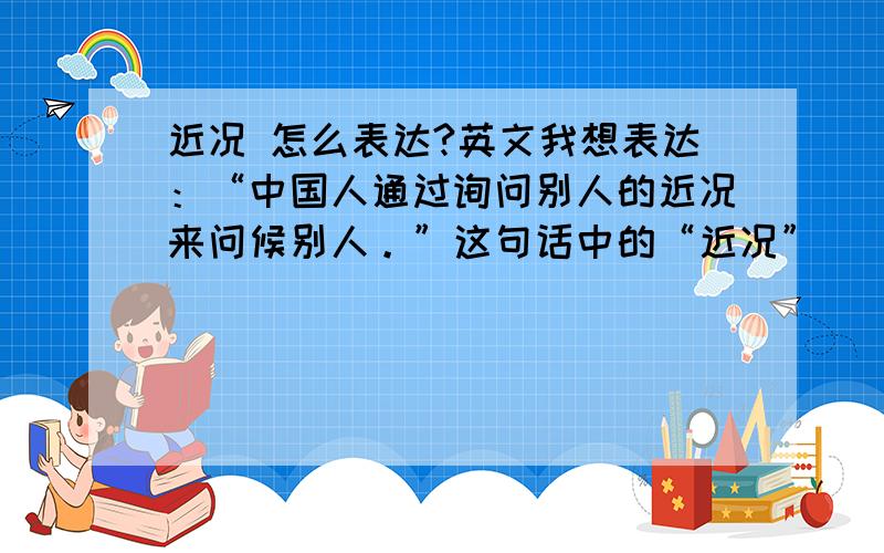 近况 怎么表达?英文我想表达：“中国人通过询问别人的近况来问候别人。”这句话中的“近况”