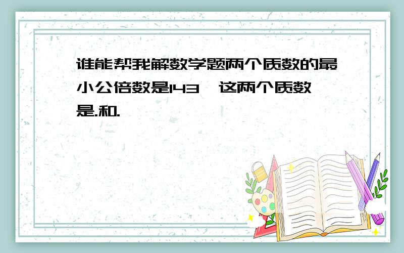 谁能帮我解数学题两个质数的最小公倍数是143,这两个质数是.和.