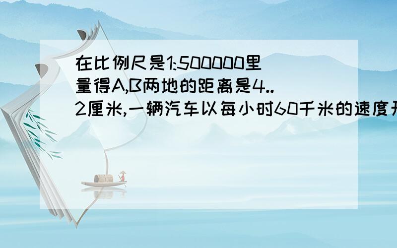 在比例尺是1:500000里量得A,B两地的距离是4..2厘米,一辆汽车以每小时60千米的速度开往A地开往B地,需要多少