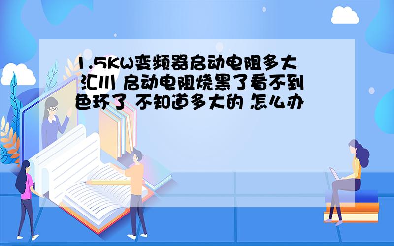 1.5KW变频器启动电阻多大 汇川 启动电阻烧黑了看不到色环了 不知道多大的 怎么办