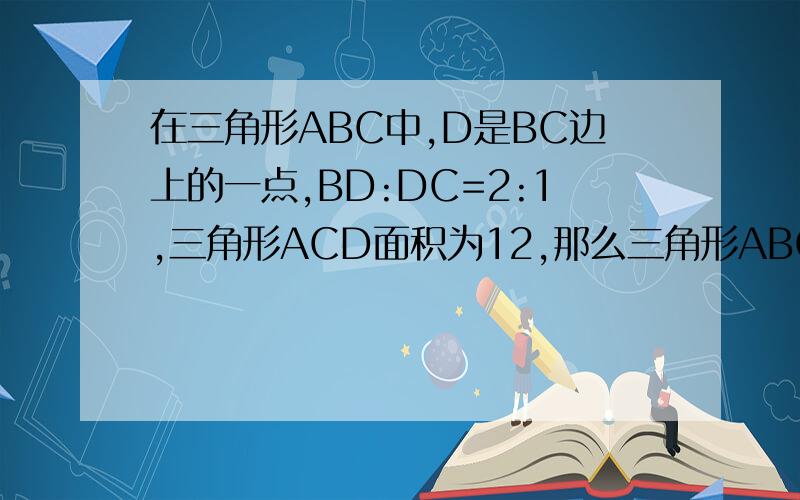 在三角形ABC中,D是BC边上的一点,BD:DC=2:1,三角形ACD面积为12,那么三角形ABC等于?