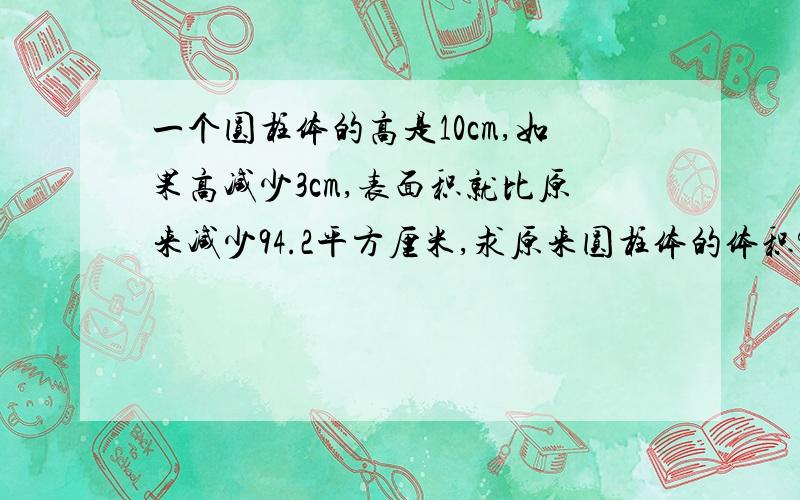 一个圆柱体的高是10cm,如果高减少3cm,表面积就比原来减少94.2平方厘米,求原来圆柱体的体积?