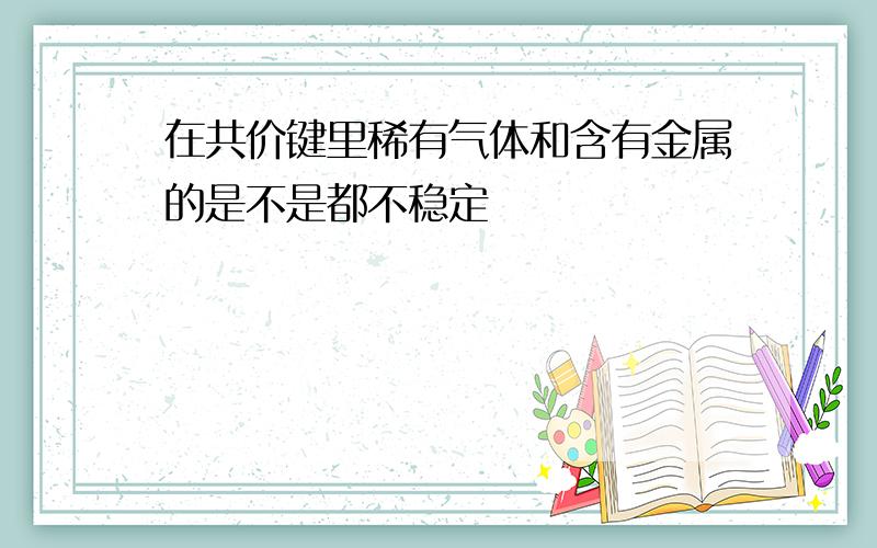 在共价键里稀有气体和含有金属的是不是都不稳定