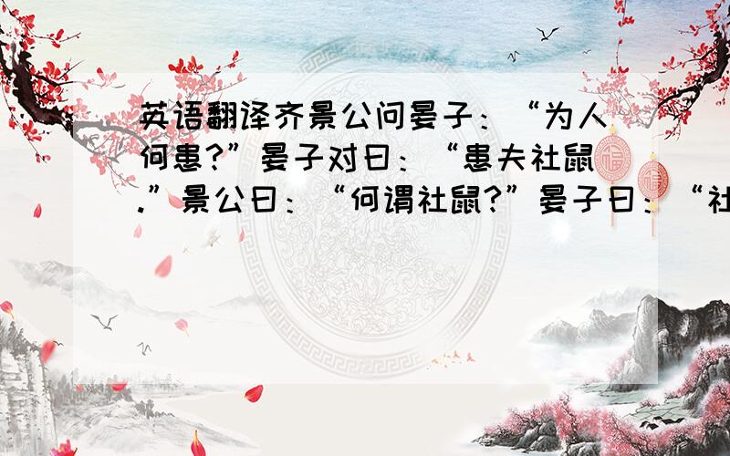 英语翻译齐景公问晏子：“为人何患?”晏子对曰：“患夫社鼠.”景公曰：“何谓社鼠?”晏子曰：“社鼠出窃于外,入讬于社,灌之