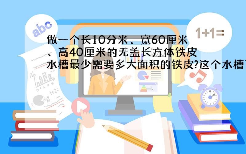 做一个长10分米、宽60厘米、高40厘米的无盖长方体铁皮水槽最少需要多大面积的铁皮?这个水槽可盛水多少升