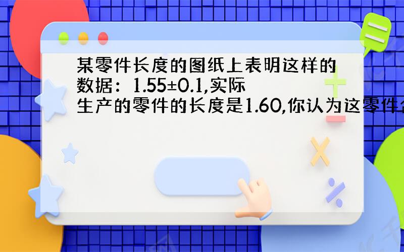 某零件长度的图纸上表明这样的数据：1.55±0.1,实际生产的零件的长度是1.60,你认为这零件合格吗?请说明理由