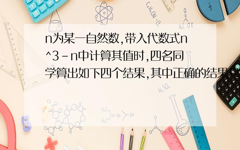 n为某一自然数,带入代数式n^3-n中计算其值时,四名同学算出如下四个结果,其中正确的结果只能是（ ）.