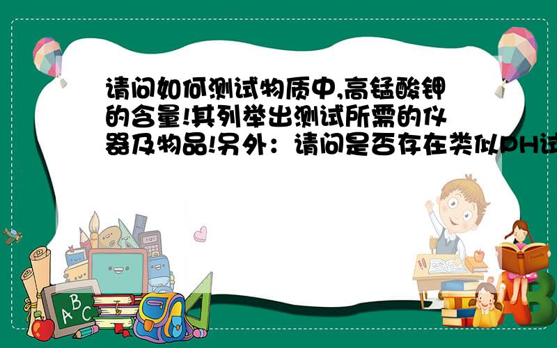 请问如何测试物质中,高锰酸钾的含量!其列举出测试所需的仪器及物品!另外：请问是否存在类似PH试纸之类的东西可以快速测量高