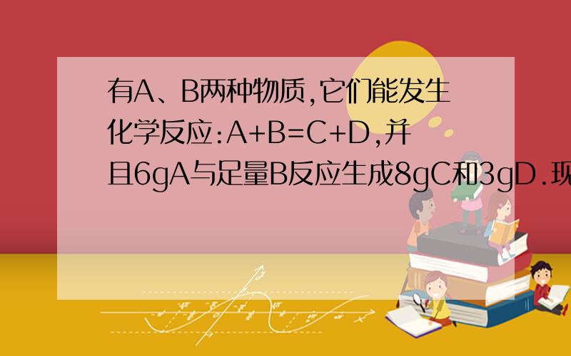 有A、B两种物质,它们能发生化学反应:A+B=C+D,并且6gA与足量B反应生成8gC和3gD.现使10gB与足量A充分