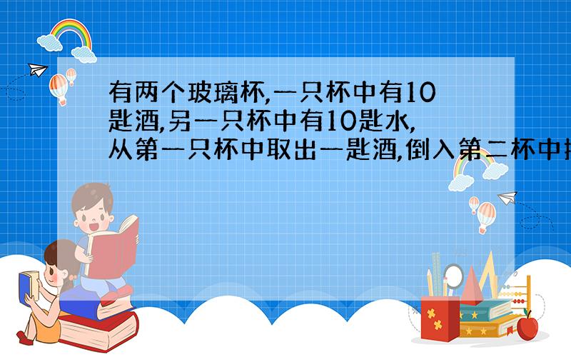 有两个玻璃杯,一只杯中有10匙酒,另一只杯中有10匙水,从第一只杯中取出一匙酒,倒入第二杯中搅匀后,再从中取出一匙倒回第