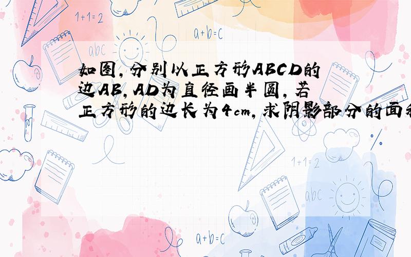 如图,分别以正方形ABCD的边AB,AD为直径画半圆,若正方形的边长为4cm,求阴影部分的面积