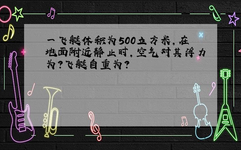 一飞艇体积为500立方米,在地面附近静止时,空气对其浮力为?飞艇自重为?