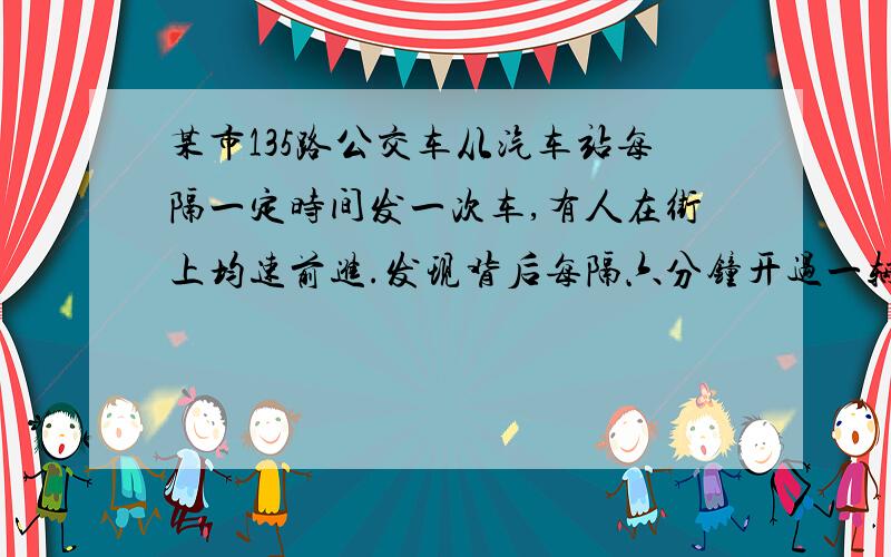 某市135路公交车从汽车站每隔一定时间发一次车,有人在街上均速前进.发现背后每隔六分钟开过一辆135路车 而迎面每隔三分