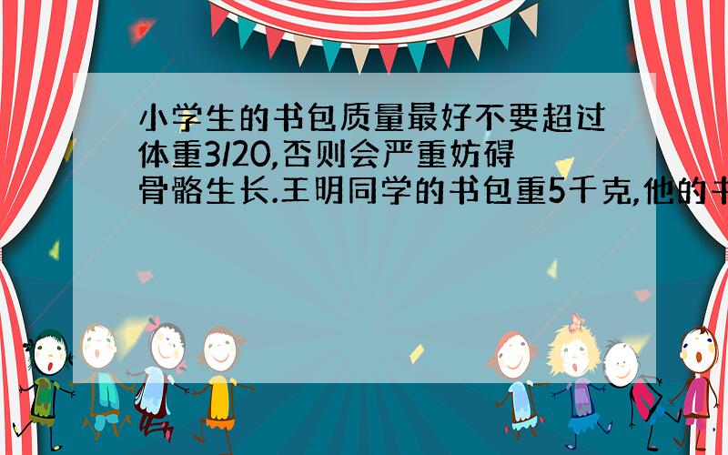 小学生的书包质量最好不要超过体重3/20,否则会严重妨碍骨骼生长.王明同学的书包重5千克,他的书包超重了吗?为什么?