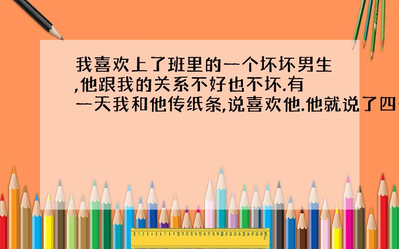 我喜欢上了班里的一个坏坏男生,他跟我的关系不好也不坏.有一天我和他传纸条,说喜欢他.他就说了四个字：“日后再说”