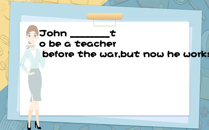 John ________to be a teacher before the war,but now he works