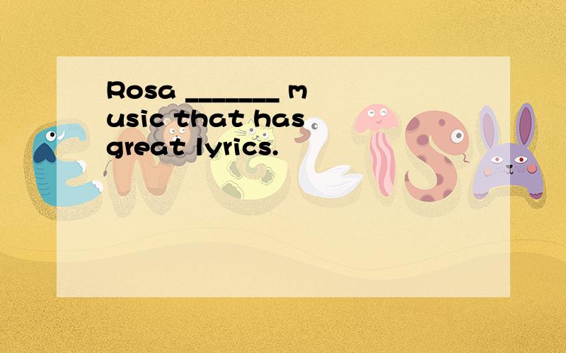 Rosa _______ music that has great lyrics.