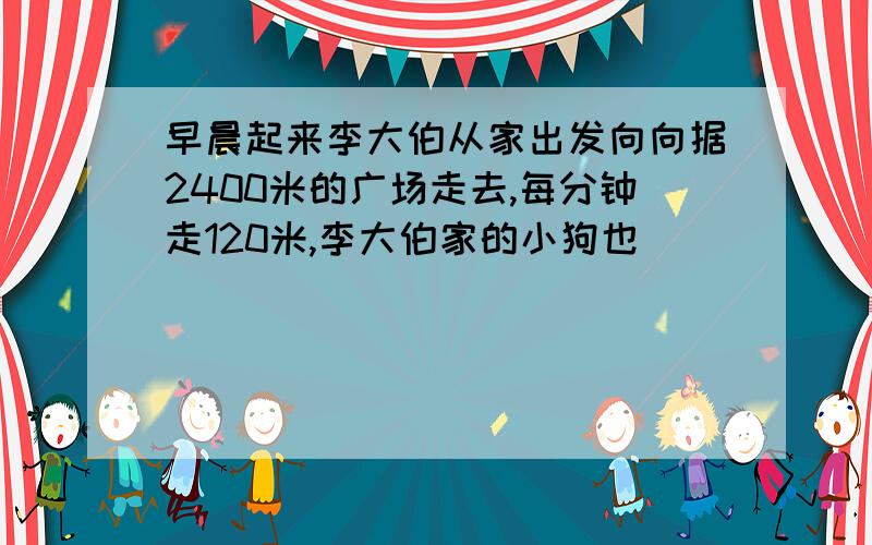 早晨起来李大伯从家出发向向据2400米的广场走去,每分钟走120米,李大伯家的小狗也