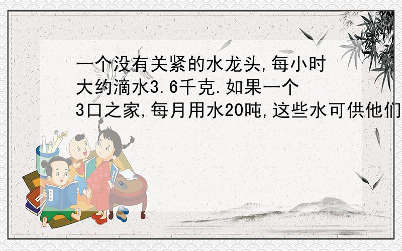 一个没有关紧的水龙头,每小时大约滴水3.6千克.如果一个3口之家,每月用水20吨,这些水可供他们用多少时间