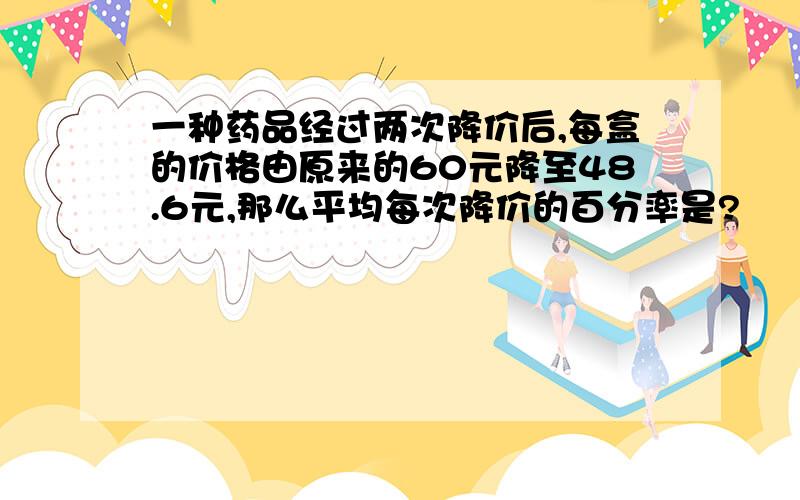 一种药品经过两次降价后,每盒的价格由原来的60元降至48.6元,那么平均每次降价的百分率是?