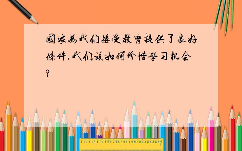 国家为我们接受教育提供了良好条件,我们该如何珍惜学习机会?