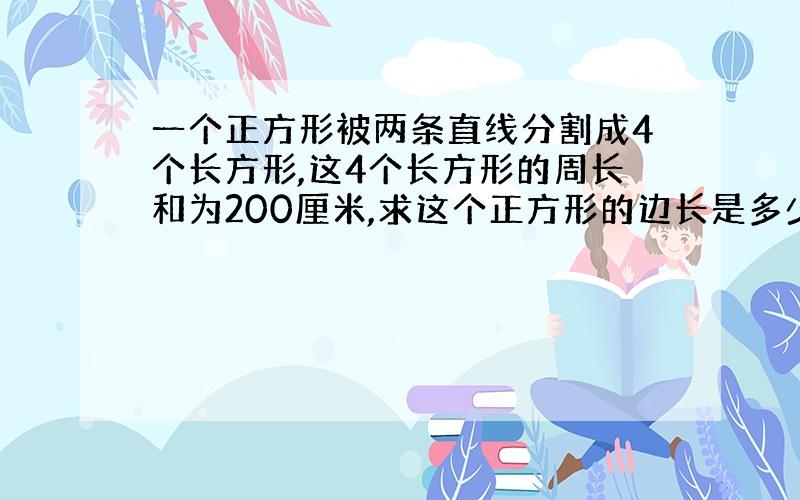 一个正方形被两条直线分割成4个长方形,这4个长方形的周长和为200厘米,求这个正方形的边长是多少