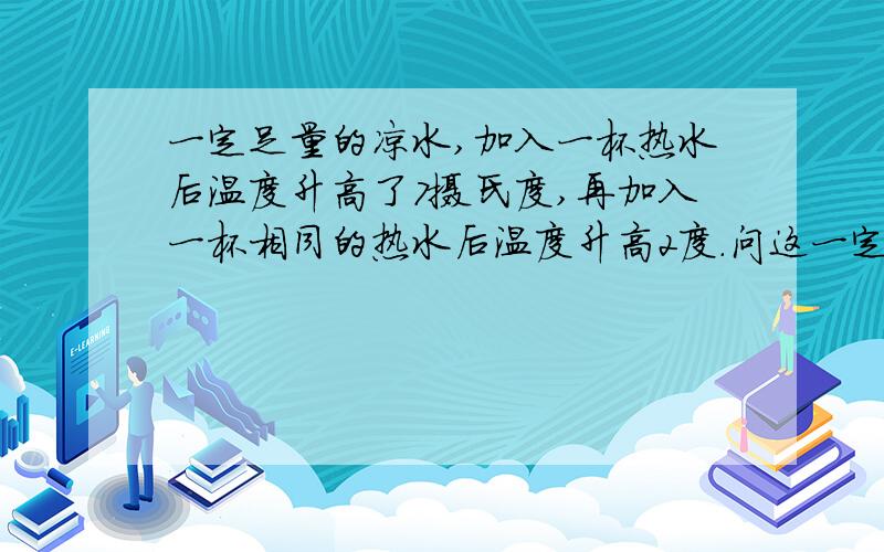 一定足量的凉水,加入一杯热水后温度升高了7摄氏度,再加入一杯相同的热水后温度升高2度.问这一定量的凉水的初温是多少?若一