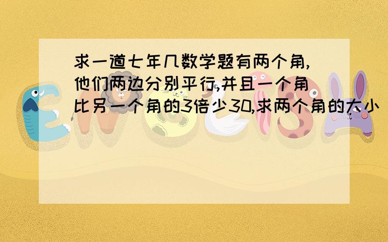 求一道七年几数学题有两个角,他们两边分别平行,并且一个角比另一个角的3倍少30,求两个角的大小