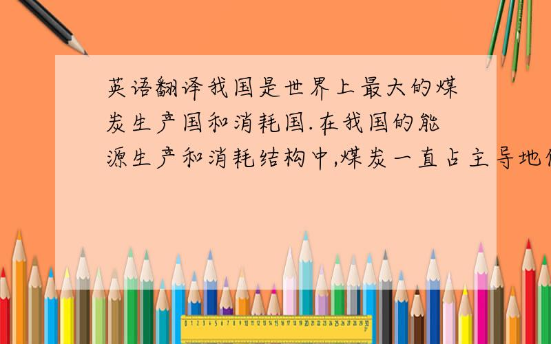 英语翻译我国是世界上最大的煤炭生产国和消耗国.在我国的能源生产和消耗结构中,煤炭一直占主导地位,煤炭产量占全国一次能源生