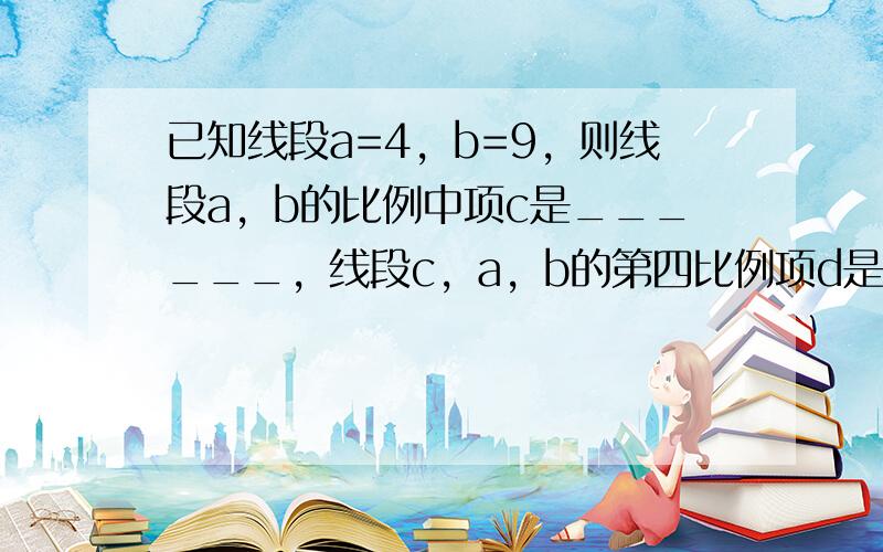 已知线段a=4，b=9，则线段a，b的比例中项c是______，线段c，a，b的第四比例项d是______．