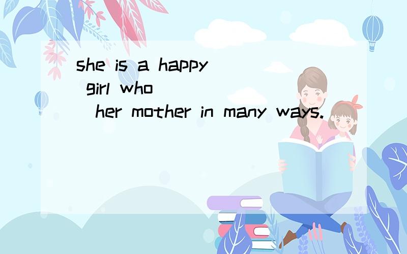 she is a happy girl who______her mother in many ways.