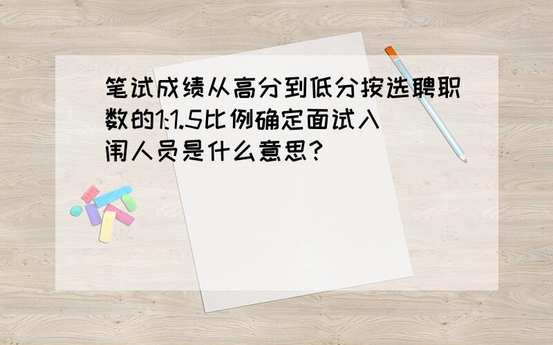 笔试成绩从高分到低分按选聘职数的1:1.5比例确定面试入闱人员是什么意思?