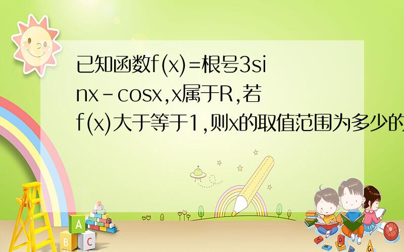 已知函数f(x)=根号3sinx-cosx,x属于R,若f(x)大于等于1,则x的取值范围为多少的解题过程.