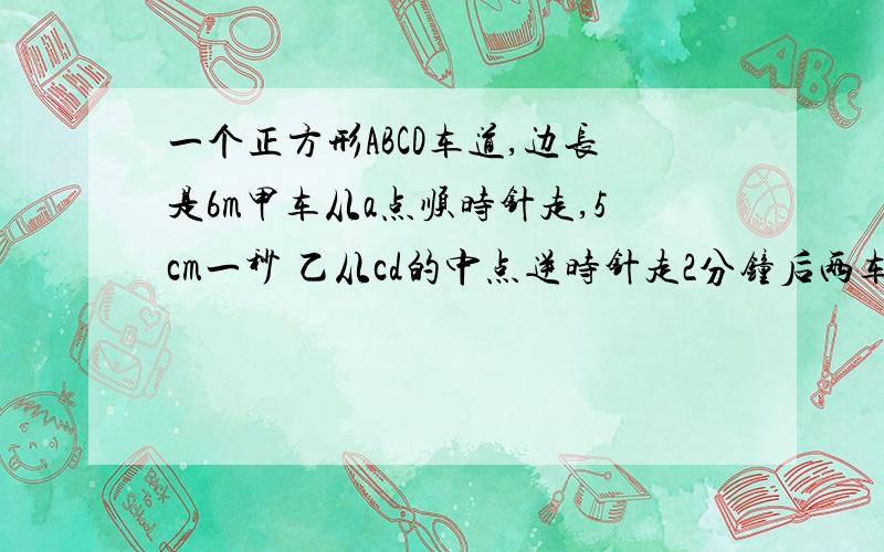 一个正方形ABCD车道,边长是6m甲车从a点顺时针走,5cm一秒 乙从cd的中点逆时针走2分钟后两车相遇求乙车车