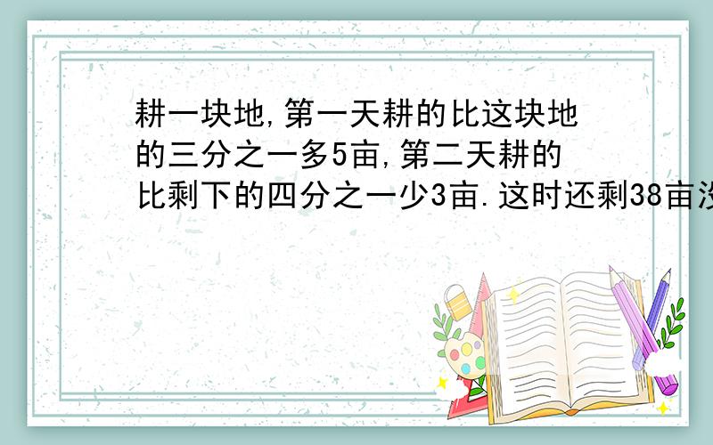 耕一块地,第一天耕的比这块地的三分之一多5亩,第二天耕的比剩下的四分之一少3亩.这时还剩38亩没耕,则这块地共多少亩