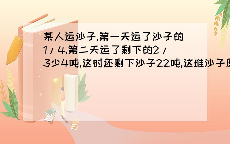 某人运沙子,第一天运了沙子的1/4,第二天运了剩下的2/3少4吨,这时还剩下沙子22吨,这堆沙子原有多少吨?