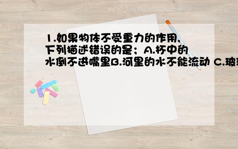 1.如果物体不受重力的作用,下列描述错误的是；A.杯中的水倒不进嘴里B.河里的水不能流动 C.玻璃杯子掉到水里破碎了D.