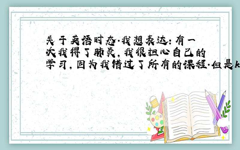 关于英语时态.我想表达：有一次我得了肺炎,我很担心自己的学习,因为我错过了所有的课程.但是k帮我完成了所有笔记.是应该翻