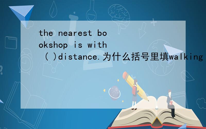 the nearest bookshop is with ( )distance.为什么括号里填walking