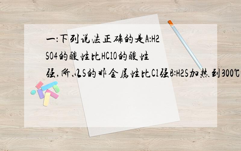 一：下列说法正确的是A：H2SO4的酸性比HClO的酸性强,所以S的非金属性比Cl强B:H2S加热到300℃时就分解,H