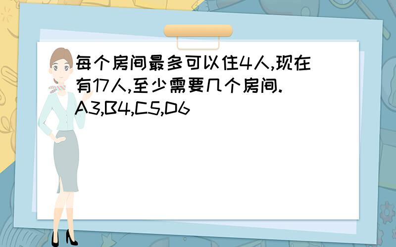 每个房间最多可以住4人,现在有17人,至少需要几个房间.A3,B4,C5,D6